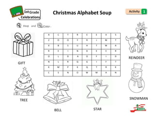1st Christmas Alphabet Soup
Celebrations
and .
GIFT
TREE
BELL STAR
1
REINDEER
SNOWMAN
A C T R E E X S
Z O O Y R J M T
X B S U H T W A
R E I N D E E R
O L D A O F I D
N L R Q G I F T
K M P K Q T R K
C S N O W M A N
 