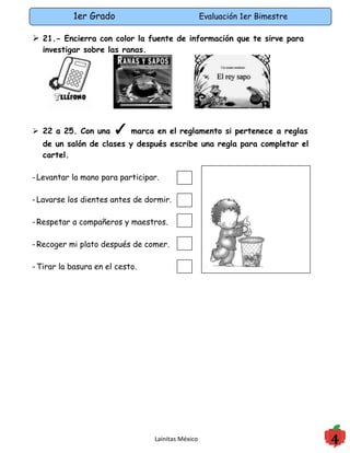 1er Grado                               Evaluación 1er Bimestre

 21.- Encierra con color la fuente de información que te sirve para
   investigar sobre las ranas.




 22 a 25. Con una     ✓ marca en el reglamento si pertenece a reglas
   de un salón de clases y después escribe una regla para completar el
   cartel.

- Levantar la mano para participar.

- Lavarse los dientes antes de dormir.

- Respetar a compañeros y maestros.

- Recoger mi plato después de comer.

- Tirar la basura en el cesto.




                                 Lainitas México                             4
 