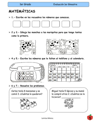 1er Grado                              Evaluación 1er Bimestre


MATEMÁTICAS
 1.- Escribe en los recuadros los números que conozcas.




 2 y 3.- Dibuja las manchas a las mariquitas para que tenga tantas
  como la primera.




 4 y 5.- Escribe los números que le faltan al teléfono y al calendario.




 6 y 7.- Resuelve los problemas.

  Carlos tenía 8 manzanas y se              Miguel tenía 5 lápices y su mamá
  comió 3. ¿Cuántas le quedaron?            le compró otros 2. ¿Cuántos se le
  ___________________                       hicieron? ______________




                               Lainitas México                                  5
 