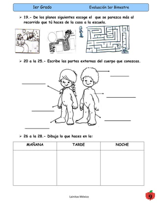 1er Grado                             Evaluación 1er Bimestre

 19.- De los planos siguientes escoge el que se parezca más al
  recorrido que tú haces de la casa a la escuela.




 20 a la 25.- Escribe las partes externas del cuerpo que conozcas.




 26 a la 28.- Dibuja lo que haces en la:

    MAÑANA                   TARDE                          NOCHE




                           Lainitas México                             9
 