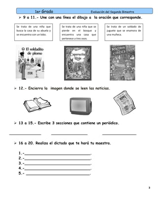 1er Grado

Evaluación del Segundo Bimestre

 9 a 11.- Une con una línea el dibujo a la oración que corresponde.
Se trata de una niña que
busca la casa de su abuela y
se encuentra con un lobo.

Se trata de una niña que se
pierde en el bosque y
encuentra una casa que
pertenece a tres osos.

Se trata de un soldado de
juguete que se enamora de
una muñeca.

 12.- Encierra la imagen donde se leen las noticias.

 13 a 15.- Escribe 3 secciones que contiene un periódico.
______________

________________

_______________

 16 a 20. Realiza el dictado que te hará tu maestra.
1.-_____________________________.
2.-_____________________________.
3.-_____________________________.
4.-_____________________________.
5.- ____________________________.

3

 