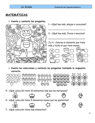 1er Grado

Evaluación del Segundo Bimestre

MATEMÁTICAS
 Cuenta y contesta las preguntas.

1.- ¿Qué hay más, abejas o caracoles?
___________________________
2.- ¿Qué hay más, flores o macetas?
___________________________
3 y 4.- Colorea el elemento que tiene
más y tacha el que tiene menos.

 Cuenta las colecciones y contesta las preguntas tachando la respuesta
correcta.

5.- ¿Qué colección tiene 10 elementos más que las mariposas?

6.- ¿Qué colección tiene 5 elementos menos que los pastelitos?

7.- ¿Qué colección tiene más elementos?
4

 