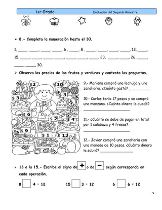1er Grado

Evaluación del Segundo Bimestre

 8.- Completa la numeración hasta el 30.
1, ____, ____, ____, ____, 6 , ____, 8 , ____, ____, ____, ____, 13, ____,
15, ____, ____, ____, ____, ____, ____, ____, 23, ____, ____, 26, ____,
____, ____, 30.
 Observa los precios de las frutas y verduras y contesta las preguntas.
9.- Mariana compró una lechuga y una
zanahoria. ¿Cuánto gastó? _________
10.- Carlos tenía 17 pesos y se compró
una manzana. ¿Cuánto dinero le quedó?
____________________
11.- ¿Cuánto se debe de pagar en total
por 1 calabaza y 4 fresas?
____________________
12.- Javier compró una zanahoria con
una moneda de 10 pesos. ¿Cuánto dinero
le sobró? ______________



13 a la 15.- Escribe el signo de
cada operación.
8

4 = 12

15

+

o de

3 = 12

–

según corresponda en

6

6 = 12
5

 