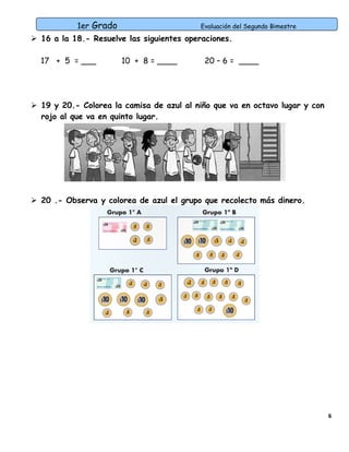 1er Grado

Evaluación del Segundo Bimestre

 16 a la 18.- Resuelve las siguientes operaciones.
17 + 5 = ___

10 + 8 = ____

20 – 6 = ____

 19 y 20.- Colorea la camisa de azul al niño que va en octavo lugar y con
rojo al que va en quinto lugar.

 20 .- Observa y colorea de azul el grupo que recolecto más dinero.

6

 