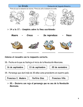 1er Grado

Evaluación del Segundo Bimestre

*Pinta de azul el elemento de invierno. *Pinta de café el elemento de otoño.

 14 a la 17.- Completa sobre la línea escribiendo:

Muere

-

_________

Crece

-

__________

Se reproduce

___________

-

Nace

_____________

Colorea el recuadro con la respuesta correcta.
18.- Fecha en la que se festeja el inicio de la Revolución Mexicana.
16 de septiembre

13 de septiembre

20 de noviembre

19.- Personaje que duró más de 30 años como presidente en nuestro país.
Francisco I. Madero

Porfirio Díaz

Francisco Villa

 20.- Encierra con rojo el personaje que no sea de la Revolución
Mexicana.

8

 