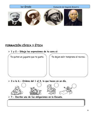 1er Grado

Evaluación del Segundo Bimestre

FORMACIÓN CÍVICA Y ÉTICA
 1 y 2.- Dibuja las expresiones de tu cara si:
Te quitan un juguete que te gusta.

Te dejan salir temprano al recreo.

 3 a la 6.- Ordena del 1 al 4, lo que haces en un día.

 7.- Escribe una de tus obligaciones en la Escuela.

9

 