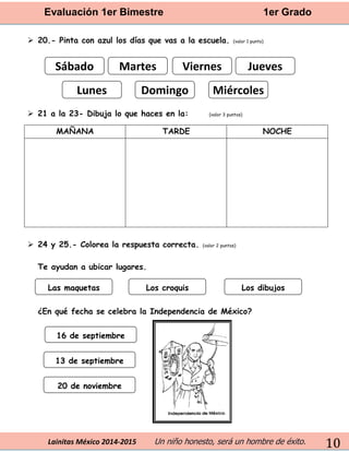 Evaluación 1er Bimestre 1er Grado 
Lainitas México 2014-2015 Un niño honesto, será un hombre de éxito. 
10 
 20.- Pinta con azul los días que vas a la escuela. (valor 1 punto) 
 21 a la 23- Dibuja lo que haces en la: (valor 3 puntos) 
MAÑANA 
TARDE 
NOCHE 
 24 y 25.- Colorea la respuesta correcta. (valor 2 puntos) 
Te ayudan a ubicar lugares. 
¿En qué fecha se celebra la Independencia de México? 
Sábado 
Martes 
Viernes 
Jueves 
Lunes 
Domingo 
Miércoles 
13 de septiembre 
16 de septiembre 
20 de noviembre 
Las maquetas 
Los croquis 
Los dibujos  