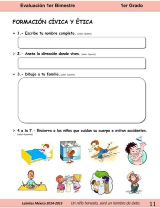 Evaluación 1er Bimestre 1er Grado 
Lainitas México 2014-2015 Un niño honesto, será un hombre de éxito. 
11 
FORMACIÓN CÍVICA Y ÉTICA 
 1.- Escribe tu nombre completo. (valor 1 punto) 
 2.- Anota la dirección donde vives. (valor 1 punto) 
 3.- Dibuja a tu familia. (valor 1 punto) 
 4 a la 7.- Encierra a los niños que cuidan su cuerpo o evitan accidentes. 
(valor 4 puntos) 
 