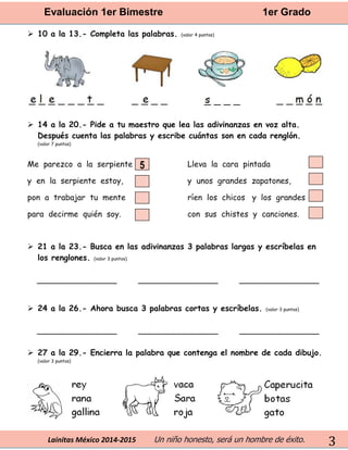 Evaluación 1er Bimestre 1er Grado 
Lainitas México 2014-2015 Un niño honesto, será un hombre de éxito. 
3 
 10 a la 13.- Completa las palabras. (valor 4 puntos) 
 14 a la 20.- Pide a tu maestro que lea las adivinanzas en voz alta. Después cuenta las palabras y escribe cuántas son en cada renglón. 
(valor 7 puntos) 
Me parezco a la serpiente 
y en la serpiente estoy, 
pon a trabajar tu mente 
para decirme quién soy. 
Lleva la cara pintada 
y unos grandes zapatones, 
ríen los chicos y los grandes 
con sus chistes y canciones. 
 21 a la 23.- Busca en las adivinanzas 3 palabras largas y escríbelas en los renglones. (valor 3 puntos) 
________________ ________________ ________________ 
 24 a la 26.- Ahora busca 3 palabras cortas y escríbelas. (valor 3 puntos) 
________________ ________________ ________________ 
 27 a la 29.- Encierra la palabra que contenga el nombre de cada dibujo. (valor 3 puntos) 
5  
