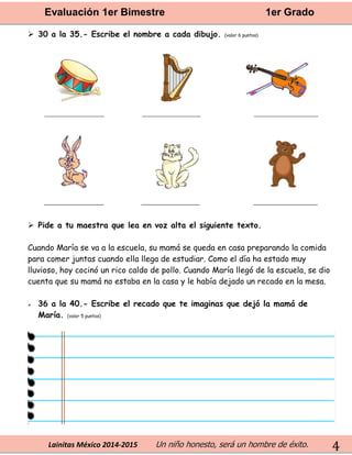 Evaluación 1er Bimestre 1er Grado 
Lainitas México 2014-2015 Un niño honesto, será un hombre de éxito. 
4 
 30 a la 35.- Escribe el nombre a cada dibujo. (valor 6 puntos) 
 Pide a tu maestra que lea en voz alta el siguiente texto. 
Cuando María se va a la escuela, su mamá se queda en casa preparando la comida para comer juntas cuando ella llega de estudiar. Como el día ha estado muy lluvioso, hoy cocinó un rico caldo de pollo. Cuando María llegó de la escuela, se dio cuenta que su mamá no estaba en la casa y le había dejado un recado en la mesa. 
 36 a la 40.- Escribe el recado que te imaginas que dejó la mamá de María. (valor 5 puntos) 
 