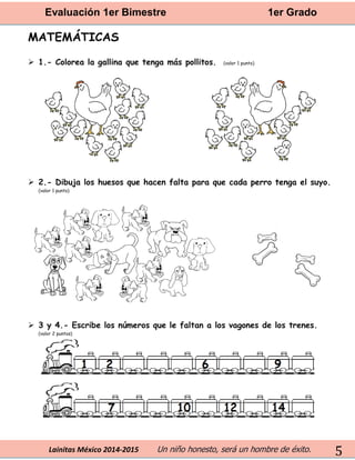 Evaluación 1er Bimestre 1er Grado 
Lainitas México 2014-2015 Un niño honesto, será un hombre de éxito. 
5 
MATEMÁTICAS 
 1.- Colorea la gallina que tenga más pollitos. (valor 1 punto) 
 2.- Dibuja los huesos que hacen falta para que cada perro tenga el suyo. (valor 1 punto) 
 3 y 4.- Escribe los números que le faltan a los vagones de los trenes. 
(valor 2 puntos) 
 
