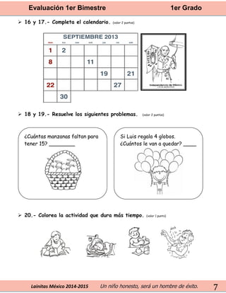 Evaluación 1er Bimestre 1er Grado 
Lainitas México 2014-2015 Un niño honesto, será un hombre de éxito. 
7 
 16 y 17.- Completa el calendario. (valor 2 puntos) 
 18 y 19.- Resuelve los siguientes problemas. (valor 2 puntos) 
 20.- Colorea la actividad que dura más tiempo. (valor 1 punto) 
¿Cuántas manzanas faltan para tener 15? ________ 
Si Luis regala 4 globos. ¿Cuántos le van a quedar? ____ 
 