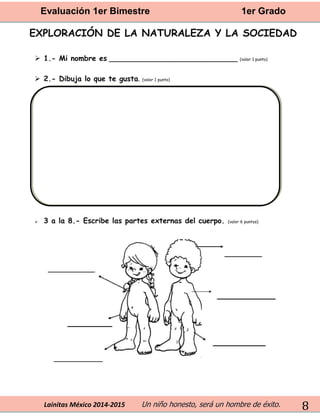Evaluación 1er Bimestre 1er Grado 
Lainitas México 2014-2015 Un niño honesto, será un hombre de éxito. 
8 
EXPLORACIÓN DE LA NATURALEZA Y LA SOCIEDAD 
 1.- Mi nombre es ____________________________ (valor 1 punto) 
 2.- Dibuja lo que te gusta. (valor 1 punto) 
 3 a la 8.- Escribe las partes externas del cuerpo. (valor 6 puntos) 
 