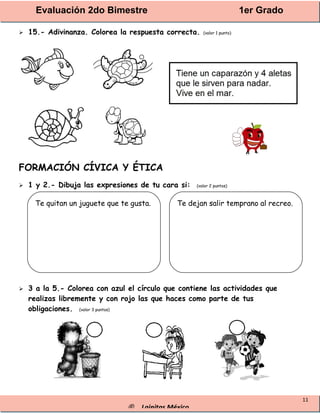 Evaluación 2do Bimestre 1er Grado
® Lainitas México
11
 15.- Adivinanza. Colorea la respuesta correcta. (valor 1 punto)
FORMACIÓN CÍVICA Y ÉTICA
 1 y 2.- Dibuja las expresiones de tu cara si: (valor 2 puntos)
 3 a la 5.- Colorea con azul el círculo que contiene las actividades que
realizas libremente y con rojo las que haces como parte de tus
obligaciones. (valor 3 puntos)
Te quitan un juguete que te gusta. Te dejan salir temprano al recreo.
 