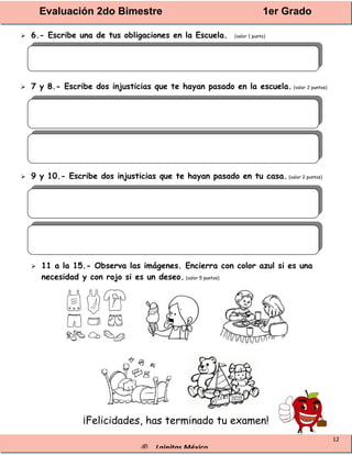Evaluación 2do Bimestre 1er Grado
® Lainitas México
12
 6.- Escribe una de tus obligaciones en la Escuela. (valor 1 punto)
 7 y 8.- Escribe dos injusticias que te hayan pasado en la escuela. (valor 2 puntos)
 9 y 10.- Escribe dos injusticias que te hayan pasado en tu casa. (valor 2 puntos)
 11 a la 15.- Observa las imágenes. Encierra con color azul si es una
necesidad y con rojo si es un deseo. (valor 5 puntos)
¡Felicidades, has terminado tu examen!
 