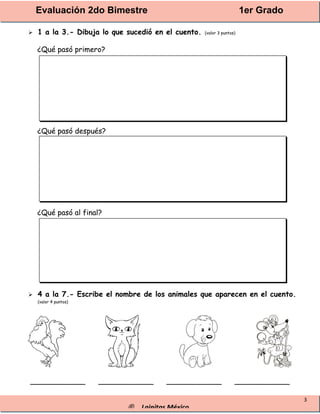 Evaluación 2do Bimestre 1er Grado
® Lainitas México
3
 1 a la 3.- Dibuja lo que sucedió en el cuento. (valor 3 puntos)
¿Qué pasó primero?
¿Qué pasó después?
¿Qué pasó al final?
 4 a la 7.- Escribe el nombre de los animales que aparecen en el cuento.
(valor 4 puntos)
____________ ____________ ____________ ____________
 