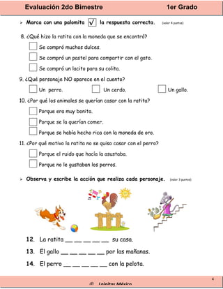 Evaluación 2do Bimestre 1er Grado
® Lainitas México
4
 Marca con una palomita la respuesta correcta. (valor 4 puntos)
8. ¿Qué hizo la ratita con la moneda que se encontró?
Se compró muchos dulces.
Se compró un pastel para compartir con el gato.
Se compró un lacito para su colita.
9. ¿Qué personaje NO aparece en el cuento?
Un perro. Un cerdo. Un gallo.
10. ¿Por qué los animales se querían casar con la ratita?
Porque era muy bonita.
Porque se la querían comer.
Porque se había hecho rica con la moneda de oro.
11. ¿Por qué motivo la ratita no se quiso casar con el perro?
Porque el ruido que hacía la asustaba.
Porque no le gustaban los perros.
 Observa y escribe la acción que realiza cada personaje. (valor 3 puntos)
12. La ratita __ __ __ __ __ su casa.
13. El gallo __ __ __ __ __ por las mañanas.
14. El perro __ __ __ __ __ con la pelota.
√
 
