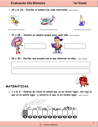 Evaluación 2do Bimestre 1er Grado
® Lainitas México
6
 24 a la 26.- Escribe el nombre de cada ilustración. (valor 3 puntos)
____________ _____________ ____________
 27 y 28.- Inventa un nombre propio para cada niño. (valor 2 puntos)
 29 y 30.- Escribe una oración con lo que observas en ellos. (valor 2 puntos)
MATEMÁTICAS
 1 a la 3.- Colorea de rosita el animal que va en tercer lugar, con rojo al
que va en quinto lugar y encierra al que va en noveno lugar. (valor 3 puntos)
 