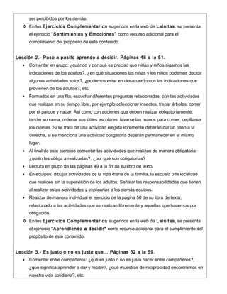 ser percibidos por los demás.
 En los Ejercicios Complementarios sugeridos en la web de Lainitas, se presenta
el ejercicio "Sentimientos y Emociones" como recurso adicional para el
cumplimiento del propósito de este contenido.
Lección 2.- Paso a pasito aprendo a decidir. Páginas 48 a la 51.
• Comentar en grupo: ¿cuándo y por qué es preciso que niñas y niños sigamos las
indicaciones de los adultos?, ¿en qué situaciones las niñas y los niños podemos decidir
algunas actividades solos?, ¿podemos estar en desacuerdo con las indicaciones que
provienen de los adultos?, etc.
• Formados en una fila, escuchar diferentes preguntas relacionadas con las actividades
que realizan en su tiempo libre, por ejemplo coleccionar insectos, trepar árboles, correr
por el parque y nadar. Así como con acciones que deben realizar obligatoriamente:
tender su cama, ordenar sus útiles escolares, lavarse las manos para comer, cepillarse
los dientes. Si se trata de una actividad elegida libremente deberán dar un paso a la
derecha, si se menciona una actividad obligatoria deberán permanecer en el mismo
lugar.
• Al final de este ejercicio comentar las actividades que realizan de manera obligatoria:
¿quién les obliga a realizarlas?, ¿por qué son obligatorias?
• Lectura en grupo de las páginas 49 a la 51 de su libro de texto.
• En equipos, dibujar actividades de la vida diaria de la familia, la escuela o la localidad
que realicen sin la supervisión de los adultos. Señalar las responsabilidades que tienen
al realizar estas actividades y explicarlas a los demás equipos.
• Realizar de manera individual el ejercicio de la página 50 de su libro de texto,
relacionado a las actividades que se realizan libremente y aquellas que hacemos por
obligación.
 En los Ejercicios Complementarios sugeridos en la web de Lainitas, se presenta
el ejercicio "Aprendiendo a decidir" como recurso adicional para el cumplimiento del
propósito de este contenido.
Lección 3.- Es justo o no es justo que... Páginas 52 a la 59.
• Comentar entre compañeros: ¿qué es justo o no es justo hacer entre compañeros?,
¿qué significa aprender a dar y recibir?, ¿qué muestras de reciprocidad encontramos en
nuestra vida cotidiana?, etc.
 