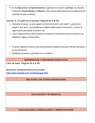  En los Ejercicios Complementarios sugeridos en la web de Lainitas, se presenta
el ejercicio "Necesidades y deseos" como recurso adicional para el cumplimiento del
propósito de este contenido.
Lección 5.- El patio de la escuela. Páginas 64 a la 66.
• Comentar en grupo: ¿a qué juegan a la hora del recreo? ¿con quién?, ¿quiénes no
juegan? ¿por qué?, ¿qué problemas o pleitos suelen pasar en el recreo?, ¿cuál es el
lugar favorito para pasar el recreo?, etc.
• Leer la página 65 de su libro de texto y comentar la importancia de la convivencia y de
establecer reglas y compromisos.
• Proponer algunas formas en que todos podamos colaborar para que disfruten del patio a
la hora del recreo.
• Establecer acuerdos y escribirlos en su cuaderno.
REFERENCIAS Y RECURSOS DIDÁCTICOS
Libro de texto. Páginas 42 a la 66.
Ejercicios complementarios de Lainitas.
http://www.lainitas.com.mx/descargas.html
RELACIÓN CON OTRAS ASIGNATURAS
EVALUACIÓN Y EVIDENCIAS
ADECUACIONES CURRICULARES Y OBSERVACIONES
 