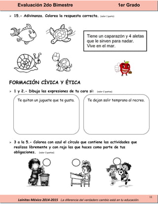 Evaluación 2do Bimestre 1er Grado
Lainitas México 2014-2015 La diferencia del verdadero cambio está en tu educación.
11
 15.- Adivinanza. Colorea la respuesta correcta. (valor 1 punto)
FORMACIÓN CÍVICA Y ÉTICA
 1 y 2.- Dibuja las expresiones de tu cara si: (valor 2 puntos)
 3 a la 5.- Colorea con azul el círculo que contiene las actividades que
realizas libremente y con rojo las que haces como parte de tus
obligaciones. (valor 3 puntos)
Te quitan un juguete que te gusta. Te dejan salir temprano al recreo.
 