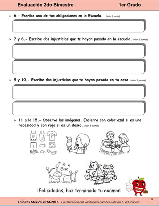 Evaluación 2do Bimestre 1er Grado
Lainitas México 2014-2015 La diferencia del verdadero cambio está en tu educación.
12
 6.- Escribe una de tus obligaciones en la Escuela. (valor 1 punto)
 7 y 8.- Escribe dos injusticias que te hayan pasado en la escuela. (valor 2 puntos)
 9 y 10.- Escribe dos injusticias que te hayan pasado en tu casa. (valor 2 puntos)
 11 a la 15.- Observa las imágenes. Encierra con color azul si es una
necesidad y con rojo si es un deseo. (valor 5 puntos)
¡Felicidades, haz terminado tu examen!
 