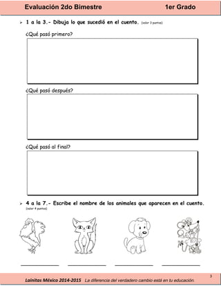 Evaluación 2do Bimestre 1er Grado
Lainitas México 2014-2015 La diferencia del verdadero cambio está en tu educación.
3
 1 a la 3.- Dibuja lo que sucedió en el cuento. (valor 3 puntos)
¿Qué pasó primero?
¿Qué pasó después?
¿Qué pasó al final?
 4 a la 7.- Escribe el nombre de los animales que aparecen en el cuento.
(valor 4 puntos)
____________ ____________ ____________ ____________
 