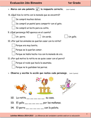 Evaluación 2do Bimestre 1er Grado
Lainitas México 2014-2015 La diferencia del verdadero cambio está en tu educación.
4
 Marca con una palomita la respuesta correcta. (valor 4 puntos)
8. ¿Qué hizo la ratita con la moneda que se encontró?
Se compró muchos dulces.
Se compró un pastel para compartir con el gato.
Se compró un lacito para su colita.
9. ¿Qué personaje NO aparece en el cuento?
Un perro. Un cerdo. Un gallo.
10. ¿Por qué los animales se querían casar con la ratita?
Porque era muy bonita.
Porque se la querían comer.
Porque se había hecho rica con la moneda de oro.
11. ¿Por qué motivo la ratita no se quiso casar con el perro?
Porque el ruido que hacía la asustaba.
Porque no le gustaban los perros.
 Observa y escribe la acción que realiza cada personaje. (valor 3 puntos)
12. La ratita __ __ __ __ __ su casa.
13. El gallo __ __ __ __ __ por las mañanas.
14. El perro __ __ __ __ __ con la pelota.
√
 