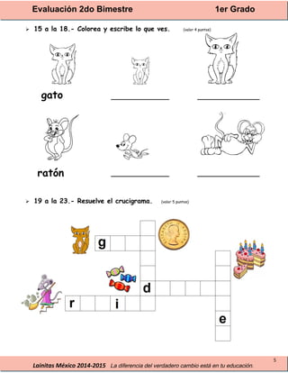 Evaluación 2do Bimestre 1er Grado
Lainitas México 2014-2015 La diferencia del verdadero cambio está en tu educación.
5
 15 a la 18.- Colorea y escribe lo que ves. (valor 4 puntos)
______________ _______________
______________ _______________
 19 a la 23.- Resuelve el crucigrama. (valor 5 puntos)
gato
ratón
 