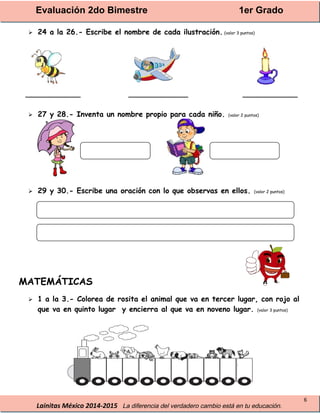 Evaluación 2do Bimestre 1er Grado
Lainitas México 2014-2015 La diferencia del verdadero cambio está en tu educación.
6
 24 a la 26.- Escribe el nombre de cada ilustración. (valor 3 puntos)
____________ _____________ ____________
 27 y 28.- Inventa un nombre propio para cada niño. (valor 2 puntos)
 29 y 30.- Escribe una oración con lo que observas en ellos. (valor 2 puntos)
MATEMÁTICAS
 1 a la 3.- Colorea de rosita el animal que va en tercer lugar, con rojo al
que va en quinto lugar y encierra al que va en noveno lugar. (valor 3 puntos)
 