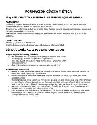 FORMACIÓN CÍVICA Y ÉTICA
Bloque III. CONOZCO Y RESPETO A LAS PERSONAS QUE ME RODEAN

PROPÓSITOS
Distinguir y respetar la diversidad de edades, culturas, rasgos físicos, creencias y características
socioeconómicas que tienen las personas de su entorno.
Reconocer su pertenencia a diversos grupos, como familia, escuela, colonia o comunidad, con los que
comparte necesidades e intereses.
Participar en tareas colectivas que impliquen intercambio de roles y acciones para el cuidado del
ambiente.

COMPETENCIAS:
Respeto y aprecio de la diversidad.
Sentido de pertenencia a la comunidad, a la nación y a la humanidad.

CÓMO JUGARÍA A... SI PUDIERA PARTICIPAR
Preguntas para discusión y reflexión
   • ¿En qué juegos y actividades participan por igual las niñas y los niños?
   • ¿Existen juegos que son sólo para niñas o para niños?
   • ¿Qué pasa cuando en un juego no se permite jugar a una niña o niño?
   • ¿Cómo se sentirán?
   • ¿Qué podemos hacer para integrar en nuestros juegos a todos?

Actividades de aprendizaje
   • Que los alumnos observen los juegos y actividades que realizan niñas y niños durante el recreo y los
       describan a través de dibujos y textos breves.
   • Comentar si algunas actividades observadas sólo son realizadas por niñas o por niños y en cuáles
       participan ambos.
   • Plantear preguntas como: ¿creen que haya juegos que sólo son para niñas o sólo para niños? ¿Piensan
       que las niñas/los niños no deben jugar a... (Fútbol, la comidita, canicas, muñecas)? ¿Qué importancia
       tiene el respeto al juego del otro? Los alumnos explican, en cada caso, la razón de sus respuestas.
   • Comentan los rasgos que tienen en común niñas y niños al jugar: les gusta correr, imaginar que son
       personas mayores, mostrar sus destrezas, entre otros.
   • Cada alumno hace un autorretrato y dibuja alrededor del mismo los juegos que le gustan y los que le
       gustaría jugar. Todo el grupo propone una lista de juegos a realizar en el recreo donde puedan
       participar con respeto niñas y niños.
 