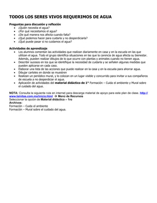 TODOS LOS SERES VIVOS REQUERIMOS DE AGUA
Preguntas para discusión y reflexión
   • ¿Quién necesita el agua?
   • ¿Por qué necesitamos el agua?
   • ¿De qué manera nos afecta cuando falta?
   • ¿Qué podemos hacer para cuidarla y no desperdiciarla?
   • ¿Qué puede pasar si no cuidamos el agua?

Actividades de aprendizaje
   • Los alumnos comentan las actividades que realizan diariamente en casa y en la escuela en las que
       utilizan el agua. Todo el grupo identifica situaciones en las que la carencia de agua afecta su bienestar.
       Además, pueden realizar dibujos de lo que ocurre con plantas y animales cuando no tienen agua.
   • Describir sucesos en los que se identifique la necesidad de cuidarla y se señalen algunas medidas que
       pueden aplicarse en cada caso.
   • Elaborar una lista de las acciones que puede realizar en la casa y en la escuela para ahorrar agua.
   • Dibujar carteles en donde se muestren
   • Realizan un periódico mural, y lo colocan en un lugar visible y concurrido para invitar a sus compañeros
       de escuela a no desperdiciar el agua.
   • Aplicación de actividades del material didáctico de 1° Formación – Cuida el ambiente y Mural sobre
       el cuidado del agua.

NOTA: Consulta la siguiente ruta en internet para descarga material de apoyo para este plan de clase. http://
www.lainitas.com.mx/inicio.html  Menú de Recursos
Seleccionar la opción de Material didáctico – 1ro
Archivos:
Formación – Cuida el ambiente
Formación – Mural sobre el cuidado del agua.
 