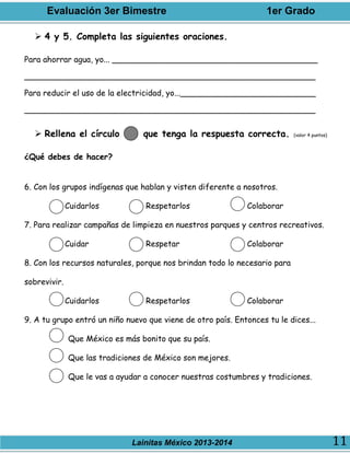 Evaluación 3er Bimestre 1er Grado
Lainitas México 2013-2014 11
 4 y 5. Completa las siguientes oraciones.
Para ahorrar agua, yo... _________________________________________
__________________________________________________________
Para reducir el uso de la electricidad, yo...___________________________
__________________________________________________________
 Rellena el círculo que tenga la respuesta correcta. (valor 4 puntos)
¿Qué debes de hacer?
6. Con los grupos indígenas que hablan y visten diferente a nosotros.
Cuidarlos Respetarlos Colaborar
7. Para realizar campañas de limpieza en nuestros parques y centros recreativos.
Cuidar Respetar Colaborar
8. Con los recursos naturales, porque nos brindan todo lo necesario para
sobrevivir.
Cuidarlos Respetarlos Colaborar
9. A tu grupo entró un niño nuevo que viene de otro país. Entonces tu le dices...
Que México es más bonito que su país.
Que las tradiciones de México son mejores.
Que le vas a ayudar a conocer nuestras costumbres y tradiciones.
 