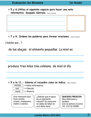 Evaluación 3er Bimestre 1er Grado
Lainitas México 2013-2014 3
 5 y 6.Utiliza el siguiente espacio para hacer una nota
informativa. Después ilústrala. (valor 2 puntos)
 7 y 8. Ordena las palabras para formar oraciones. (valor 2 puntos)
¿Sabías que... ?
de las abejas el alimento pequeñas La miel es
produce tres kilos Una colmena de miel al día
 9 a la 11.- Colorea el recuadro como se indica. (valor 3 puntos)
Nota informativa.
Canción.
Anuncio.
Una mexicana que
fruta vendía:
ciruela, chabacano,
melón o sandía.
¿Sabías que el agua
es un elemento
natural? Su consumo
no debe de faltar en
una dieta sana.
QUESOS FRESCOS
Muy deliciosos y
baratos.
Con la señora Concha
Tel. 312 32 45566
 