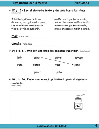 Evaluación 3er Bimestre 1er Grado
Lainitas México 2013-2014 4
 12 y 13- Lee el siguiente texto y después busca las rimas.
(valor 2 puntos)
A la víbora, víbora, de la mar,
de la mar, por aquí pueden pasar.
Los de adelante corren mucho
y los de atrás se quedarán.
Una Mexicana que fruta vendía,
ciruela, chabacano, melón o sandía.
Una Mexicana que fruta vendía,
ciruela, chabacano, melón o sandía.
mar rima con ______________
vendía rima con ________________
 14 a la 17. Une con una línea las palabras que riman. (valor 4 puntos)
león zapato cerro payaso
rata ratón vaso gato
perro pata
 18 a la 20. Elabora un anuncio publicitario para el siguiente
producto.
(valor 3 puntos)
 