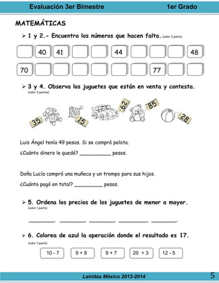 Evaluación 3er Bimestre 1er Grado
Lainitas México 2013-2014 5
MATEMÁTICAS
 1 y 2.- Encuentra los números que hacen falta. (valor 2 punto)
 3 y 4. Observa los juguetes que están en venta y contesta.
(valor 3 puntos)
Luis Ángel tenía 49 pesos. Si se compró pelota.
¿Cuánto dinero le quedó? __________ pesos.
Doña Lucía compró una muñeca y un trompo para sus hijos.
¿Cuánto pagó en total? _________ pesos.
 5. Ordena los precios de los juguetes de menor a mayor.
(valor 1 punto)
________, ________, ________, _________, ________.
 6. Colorea de azul la operación donde el resultado es 17.
(valor 1 punto)
40 41 44 48
70 77
10 - 7 9 + 8 9 + 7 20 + 3 12 - 5
 