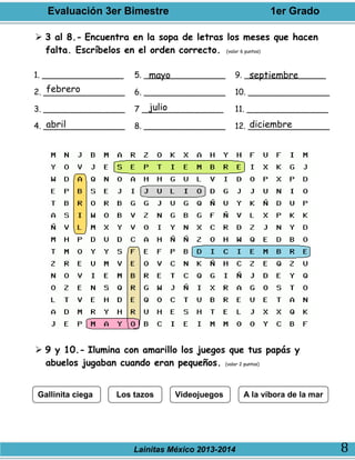 Evaluación 3er Bimestre 1er Grado
Lainitas México 2013-2014 8
 3 al 8.- Encuentra en la sopa de letras los meses que hacen
falta. Escríbelos en el orden correcto. (valor 6 puntos)
1. ________________
2. ________________
3. ________________
4. ________________
5. ________________
6. ________________
7 ________________
8. ________________
9. ________________
10. ________________
11. ________________
12. ________________
 9 y 10.- Ilumina con amarillo los juegos que tus papás y
abuelos jugaban cuando eran pequeños. (valor 2 puntos)
febrero
abril
mayo
julio
septiembre
diciembre
Gallinita ciega Los tazos Videojuegos A la víbora de la mar
 