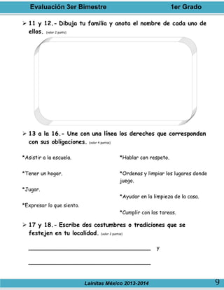 Evaluación 3er Bimestre 1er Grado
Lainitas México 2013-2014 9
 11 y 12.- Dibuja tu familia y anota el nombre de cada uno de
ellos. (valor 2 punto)
 13 a la 16.- Une con una línea los derechos que correspondan
con sus obligaciones. (valor 4 puntos)
*Asistir a la escuela.
*Tener un hogar.
*Jugar.
*Expresar lo que siento.
*Hablar con respeto.
*Ordenas y limpiar los lugares donde
juego.
*Ayudar en la limpieza de la casa.
*Cumplir con las tareas.
 17 y 18.- Escribe dos costumbres o tradiciones que se
festejen en tu localidad. (valor 2 puntos)
______________________________________ y
______________________________________
 