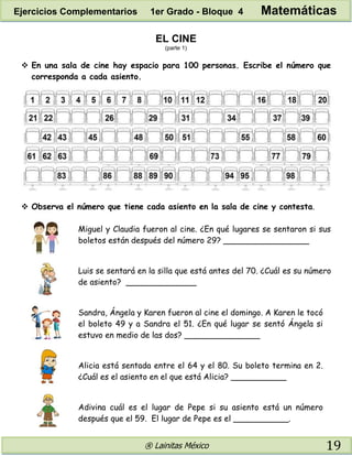 ® Lainitas México 19
EL CINE
(parte 1)
 En una sala de cine hay espacio para 100 personas. Escribe el número que
corresponda a cada asiento.
 Observa el número que tiene cada asiento en la sala de cine y contesta.
Miguel y Claudia fueron al cine. ¿En qué lugares se sentaron si sus
boletos están después del número 29? _________________
Luis se sentará en la silla que está antes del 70. ¿Cuál es su número
de asiento? ______________
Sandra, Ángela y Karen fueron al cine el domingo. A Karen le tocó
el boleto 49 y a Sandra el 51. ¿En qué lugar se sentó Ángela si
estuvo en medio de las dos? _______________
Alicia está sentada entre el 64 y el 80. Su boleto termina en 2.
¿Cuál es el asiento en el que está Alicia? ___________
Adivina cuál es el lugar de Pepe si su asiento está un número
después que el 59. El lugar de Pepe es el ___________.
Ejercicios Complementarios 1er Grado - Bloque 4 Matemáticas
 