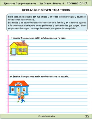 ® Lainitas México 35
REGLAS QUE SIRVEN PARA TODOS
En la casa, en la escuela, con tus amigos y en todos lados hay reglas y acuerdos
que facilitan la convivencia.
Las reglas y los acuerdos que se establecen en la familia y en la escuela ayudan
a la convivencia diaria para evitar problemas y solucionar los que surgen. Si no
respetamos las reglas, se rompe la armonía y se pierde la tranquilidad.
 Escribe 5 reglas que están establecidas en tu casa.
 Escribe 5 reglas que están establecidas en tu escuela.
Ejercicios Complementarios 1er Grado - Bloque 4 Formación C.
 