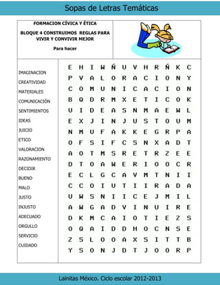 Sopas de Letras Temáticas
Lainitas México. Ciclo escolar 2012-2013
FORMACION CÍVICA Y ÉTICA
BLOQUE 4 CONSTRUIMOS REGLAS PARA
VIVIR Y CONVIVIR MEJOR
Para hacer
IMAGINACION
CREATIVIDAD
MATERIALES
COMUNICACIÓN
SENTIMIENTOS
IDEAS
JUICIO
ETICO
VALORACION
RAZONAMIENTO
DECIDIR
BUENO
MALO
JUSTO
INJUSTO
ADECUADO
ORGULLO
SERVICIO
CUIDADO
 