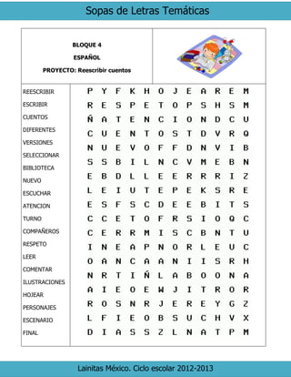 Sopas de Letras Temáticas
Lainitas México. Ciclo escolar 2012-2013
BLOQUE 4
ESPAÑOL
PROYECTO: Reescribir cuentos
REESCRIBIR
ESCRIBIR
CUENTOS
DIFERENTES
VERSIONES
SELECCIONAR
BIBLIOTECA
NUEVO
ESCUCHAR
ATENCION
TURNO
COMPAÑEROS
RESPETO
LEER
COMENTAR
ILUSTRACIONES
HOJEAR
PERSONAJES
ESCENARIO
FINAL
 