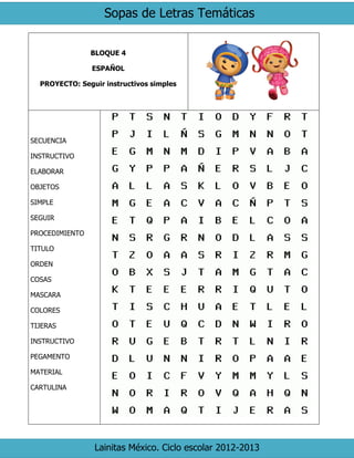 Sopas de Letras Temáticas
Lainitas México. Ciclo escolar 2012-2013
BLOQUE 4
ESPAÑOL
PROYECTO: Seguir instructivos simples
SECUENCIA
INSTRUCTIVO
ELABORAR
OBJETOS
SIMPLE
SEGUIR
PROCEDIMIENTO
TITULO
ORDEN
COSAS
MASCARA
COLORES
TIJERAS
INSTRUCTIVO
PEGAMENTO
MATERIAL
CARTULINA
 