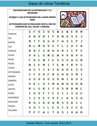 Sopas de Letras Temáticas
Lainitas México. Ciclo escolar 2012-2013
EXPLORACION DE LA NATURALEZA Y LA
SOCIEDAD
BLOQUE 4 LAS ACTIVIDADES DEL LUGAR DONDE
VIVO
ACTIVIDADES QUE SE REALIZAN CON EL USO DE
FUENTES DE LUZ, CALOR Y SONIDO
FOGATAS
SOL
EMITEN
LUZ
FUENTES
CALOR
VELAS
FOCOS
UTILES
ACTIVIDADES
DIARIAS
SONIDOS
ALTOS
GRITOS
RUIDO
AUDIFONOS
ESCUCHAR
MUSICA
VOLUMEN
 