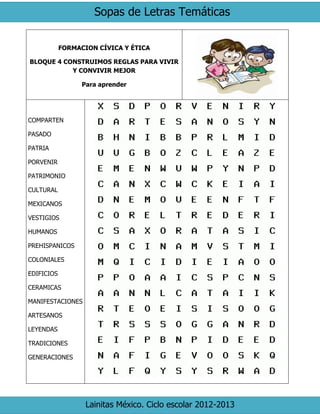 Sopas de Letras Temáticas
Lainitas México. Ciclo escolar 2012-2013
FORMACION CÍVICA Y ÉTICA
BLOQUE 4 CONSTRUIMOS REGLAS PARA VIVIR
Y CONVIVIR MEJOR
Para aprender
COMPARTEN
PASADO
PATRIA
PORVENIR
PATRIMONIO
CULTURAL
MEXICANOS
VESTIGIOS
HUMANOS
PREHISPANICOS
COLONIALES
EDIFICIOS
CERAMICAS
MANIFESTACIONES
ARTESANOS
LEYENDAS
TRADICIONES
GENERACIONES
 