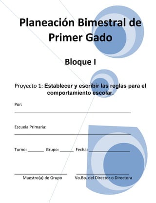 Planeación Bimestral de
       Primer Gado
                       Bloque I

Proyecto 1: Establecer y escribir las reglas para el
               comportamiento escolar.
Por:
___________________________________________________


Escuela Primaria:
___________________________________________________


Turno: _______ Grupo: ______ Fecha: __________________



_______________________      _______________________
    Maestro(a) de Grupo     Vo.Bo. del Director o Directora
 