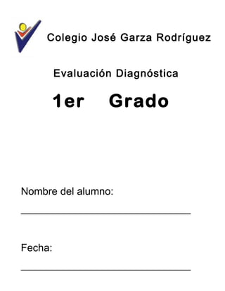 Colegio José Garza Rodríguez
Evaluación Diagnóstica
Nombre del alumno:
_________________________________
Fecha:
_________________________________
1er Grado
 