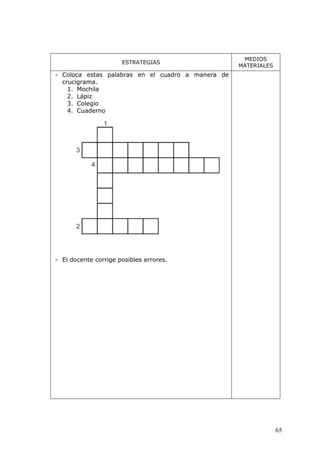 65
ESTRATEGIAS
MEDIOS
MATERIALES
- Coloca estas palabras en el cuadro a manera de
crucigrama.
1. Mochila
2. Lápiz
3. Colegio
4. Cuaderno
- El docente corrige posibles errores.
 