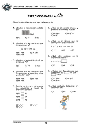 COLEGIO PRE UNIVERSITARIO 1er
Grado de Primaria
EJERCICIOS PARA LA
Marca la alternativa correcta para cada pregunta
1. ¿Cuál es el número representado
por
a) 43 b) 35 c) 53
2. ¿Cuáles son los números que
corresponden a?
6D 7U y 8U 5D
a) 67 y 85 b) 76 y 58
c) 67 y 58
3. ¿Cuál es el valor de la cifra 7 en
el número 74?
a) 7 b) 70 c) 700
4. ¿Cuáles son los números que
corresponden a “sesenta y ocho
y ochenta y seis”.
a) 86 y 68 c) 68 y 68
b) 68 y 86
5. Escribe los signos >, < ó = entre
los recuadros y marca la
alternativa correcta.
a) 67 76
b) 65 64
c) 45 45
a) <, >, = c) <, <, =
b) >, >, =
6. ¿Cuál es el número anterior y
posterior a sesenta y nueve?
a) 68 y 69 c) 68 y 70
b) 68 y 71
7. ¿Cuál es el número que no
corresponde a la sucesión?
8 – 12 – 16 – 18 – 20 – 24
a) 12 b) 18 c) 20
8. ¿Qué letra continua en la
siguiente sucesión?
A – C – E –
a) F b) G c) H
9. ¿Cuáles son los números que
estan entre 83 - - 85 y 96 –
- 98?
a) 97 y 84 c) 84 y 97
b) 84 y 96
10. ¿Cuál es el valor de la cifra 4 en
el número 74?
a) 4 b) 40 c) 400
Aritmética 18
 
