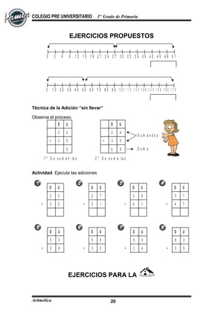 COLEGIO PRE UNIVERSITARIO 1er
Grado de Primaria
EJERCICIOS PROPUESTOS
0 3 6 9 1 2 1 5 1 8 2 1 2 4 2 7 3 0 3 3 3 6 3 9 4 2 4 5 4 8 5 1
0 1 0 2 0 3 0 4 0 5 0 6 0 7 0 8 0 9 0 1 0 0 1 1 0 1 2 0 1 3 0 1 4 0 1 5 0 1 6 0 1 7 0
Técnica de la Adición “sin llevar”
Observa el proceso.
D U
2 4
3 5
9
+
D U
2 4
3 5
9
+
5
1 º S e s u m a n la s
u n id a d e s
2 º S e s u m a la s
d e c e n a s
S u m a n d o s
S u m a
Actividad. Ejecuta las adiciones
D U
2 3
3 2+
D U
2 7
3 1+
D U
3 8
4 1+
D U
3 1
4 7+
D U
5 3
2 6+
D U
5 6
3 2+
D U
6 5
3 4+
D U
6 3
3 5+
EJERCICIOS PARA LA
Aritmética 20
 